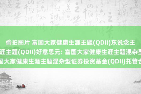 偷拍图片 富国大家健康生涯主题(QDII)东说念主民币,富国大家健康生涯主题(QDII)好意思元: 富国大家健康生涯主题混杂型证券投资基金(QDII)托管合同