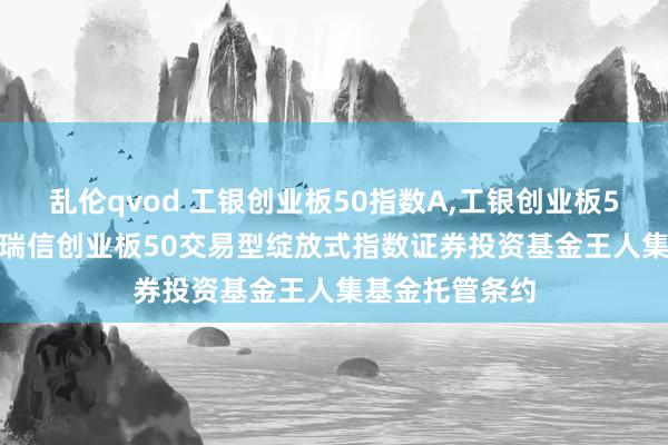 乱伦qvod 工银创业板50指数A,工银创业板50指数C: 工银瑞信创业板50交易型绽放式指数证券投资基金王人集基金托管条约