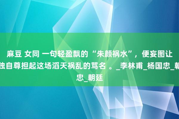 麻豆 女同 一句轻盈飘的 “朱颜祸水”，便妄图让她独自尊担起这场滔天祸乱的骂名 。_李林甫_杨国忠_朝廷