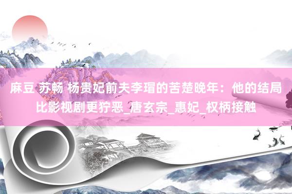 麻豆 苏畅 杨贵妃前夫李瑁的苦楚晚年：他的结局比影视剧更狞恶_唐玄宗_惠妃_权柄接触