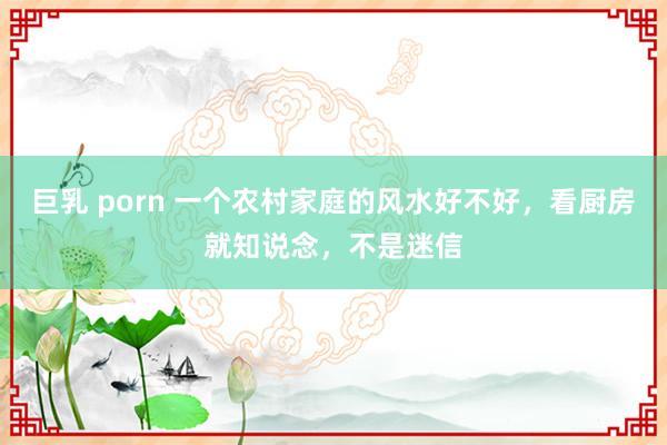 巨乳 porn 一个农村家庭的风水好不好，看厨房就知说念，不是迷信