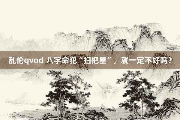 乱伦qvod 八字命犯“扫把星”，就一定不好吗？