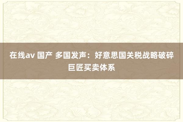 在线av 国产 多国发声：好意思国关税战略破碎巨匠买卖体系