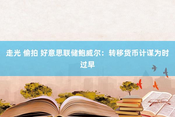 走光 偷拍 好意思联储鲍威尔：转移货币计谋为时过早