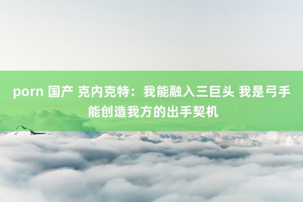 porn 国产 克内克特：我能融入三巨头 我是弓手 能创造我方的出手契机