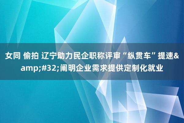 女同 偷拍 辽宁助力民企职称评审“纵贯车”提速&#32;阐明企业需求提供定制化就业