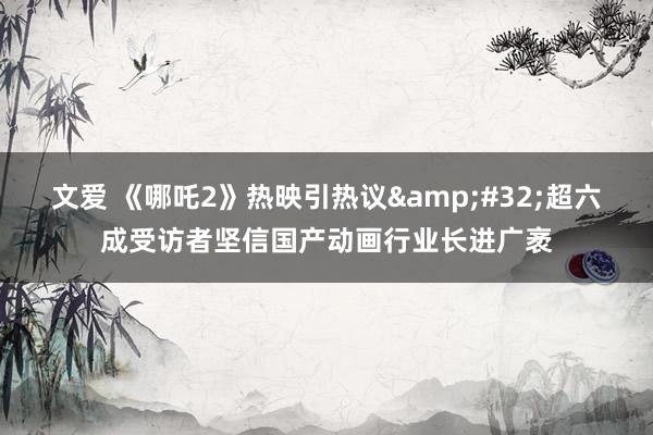 文爱 《哪吒2》热映引热议&#32;超六成受访者坚信国产动画行业长进广袤