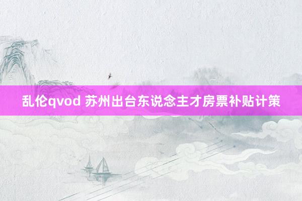 乱伦qvod 苏州出台东说念主才房票补贴计策