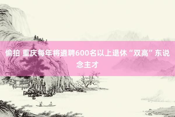 偷拍 重庆每年将遴聘600名以上退休“双高”东说念主才