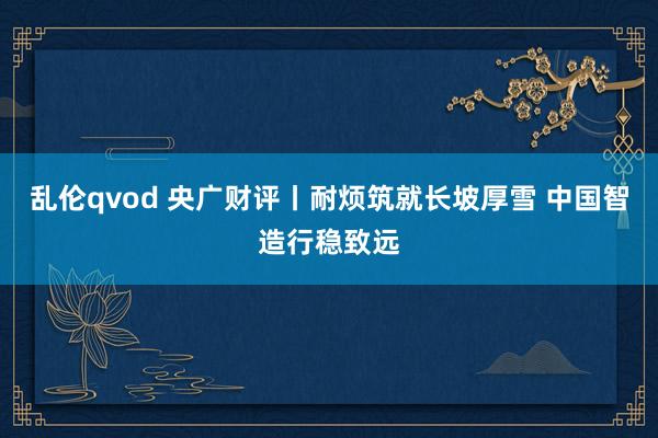 乱伦qvod 央广财评丨耐烦筑就长坡厚雪 中国智造行稳致远