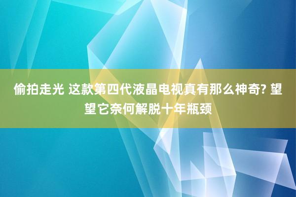 偷拍走光 这款第四代液晶电视真有那么神奇? 望望它奈何解脱十年瓶颈