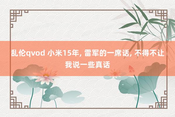 乱伦qvod 小米15年， 雷军的一席话， 不得不让我说一些真话