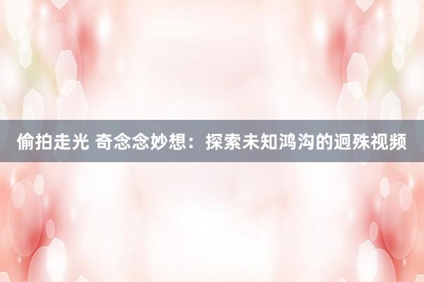 偷拍走光 奇念念妙想：探索未知鸿沟的迥殊视频