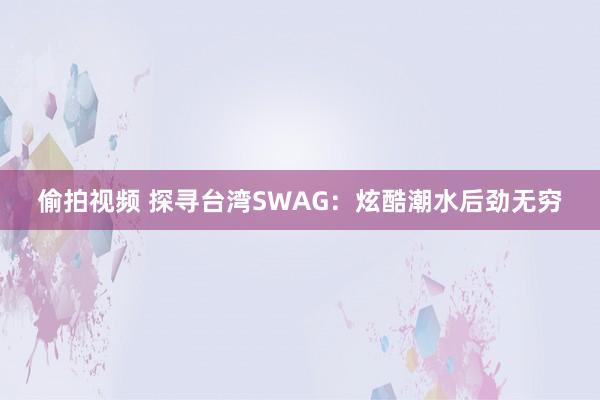 偷拍视频 探寻台湾SWAG：炫酷潮水后劲无穷