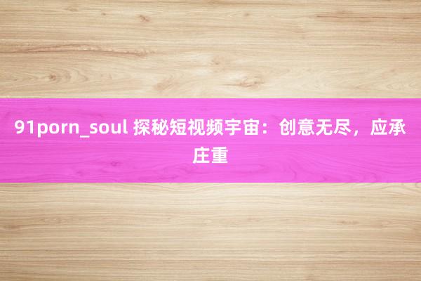 91porn_soul 探秘短视频宇宙：创意无尽，应承庄重