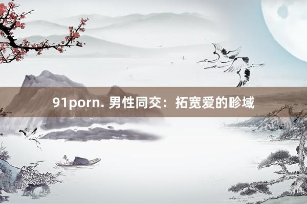 91porn. 男性同交：拓宽爱的畛域