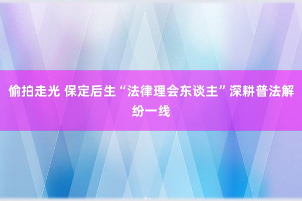 偷拍走光 保定后生“法律理会东谈主”深耕普法解纷一线