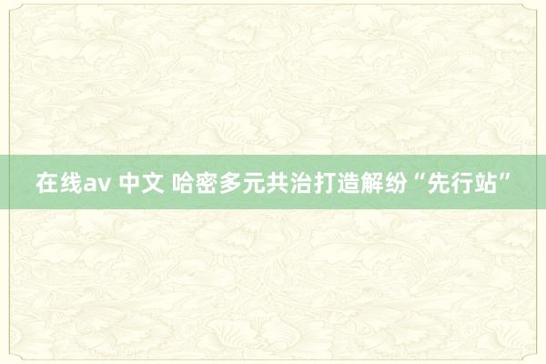 在线av 中文 哈密多元共治打造解纷“先行站”