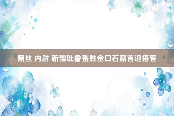黑丝 内射 新疆吐鲁番胜金口石窟首迎搭客
