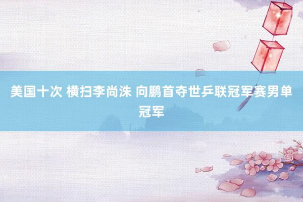 美国十次 横扫李尚洙 向鹏首夺世乒联冠军赛男单冠军