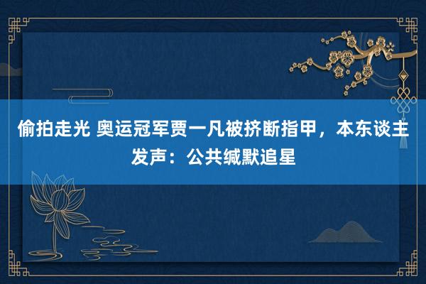 偷拍走光 奥运冠军贾一凡被挤断指甲，本东谈主发声：公共缄默追星