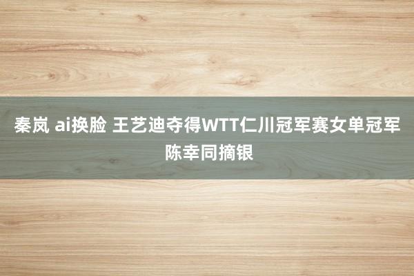 秦岚 ai换脸 王艺迪夺得WTT仁川冠军赛女单冠军 陈幸同摘银