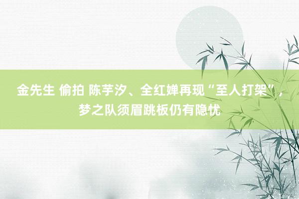 金先生 偷拍 陈芋汐、全红婵再现“至人打架”，梦之队须眉跳板仍有隐忧