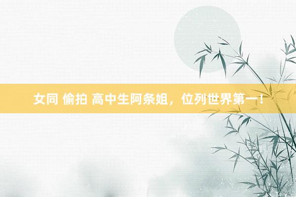 女同 偷拍 高中生阿条姐，位列世界第一！