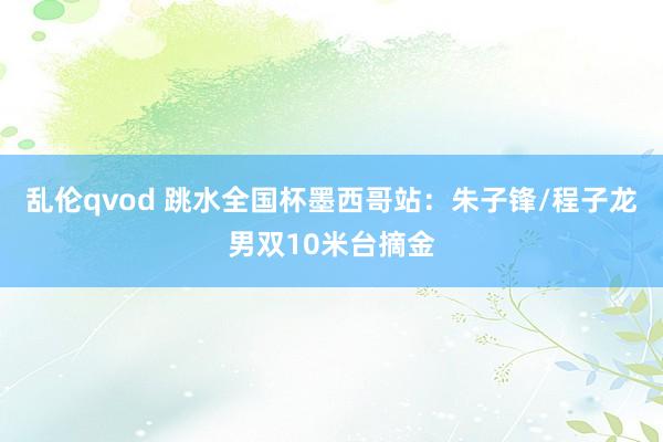 乱伦qvod 跳水全国杯墨西哥站：朱子锋/程子龙男双10米台摘金