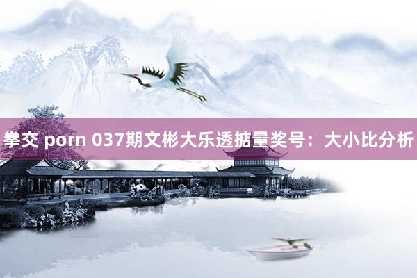 拳交 porn 037期文彬大乐透掂量奖号：大小比分析