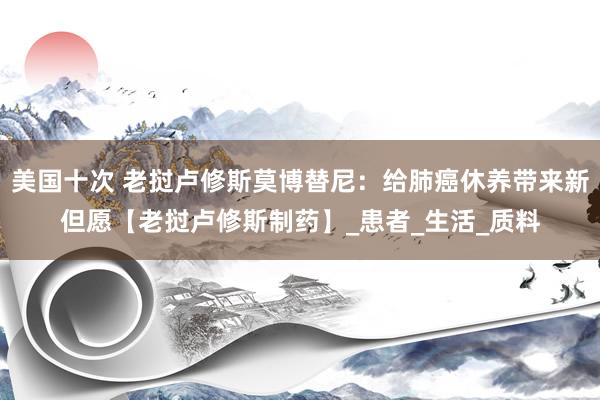 美国十次 老挝卢修斯莫博替尼：给肺癌休养带来新但愿【老挝卢修斯制药】_患者_生活_质料