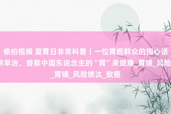 偷拍视频 爱胃日非常科普丨一位胃癌群众的掏心话：胃癌早筛早治，督察中国东说念主的“胃”来健康_胃镜_风险镌汰_致癌