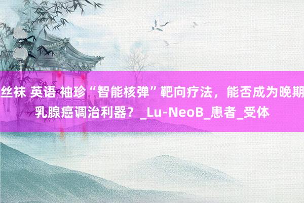 丝袜 英语 袖珍“智能核弹”靶向疗法，能否成为晚期乳腺癌调治利器？_Lu-NeoB_患者_受体