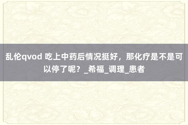 乱伦qvod 吃上中药后情况挺好，那化疗是不是可以停了呢？_希福_调理_患者