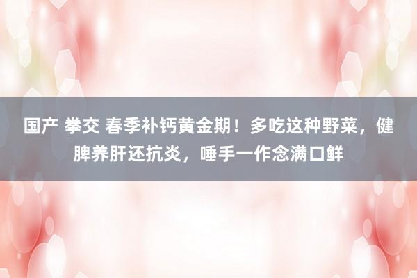 国产 拳交 春季补钙黄金期！多吃这种野菜，健脾养肝还抗炎，唾手一作念满口鲜