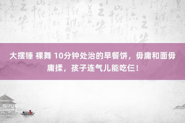 大摆锤 裸舞 10分钟处治的早餐饼，毋庸和面毋庸揉，孩子连气儿能吃仨！