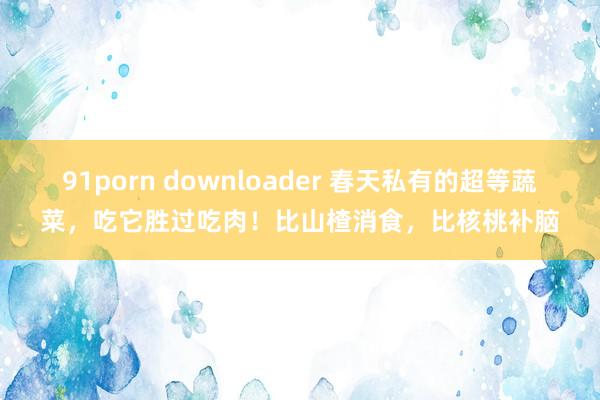 91porn downloader 春天私有的超等蔬菜，吃它胜过吃肉！比山楂消食，比核桃补脑