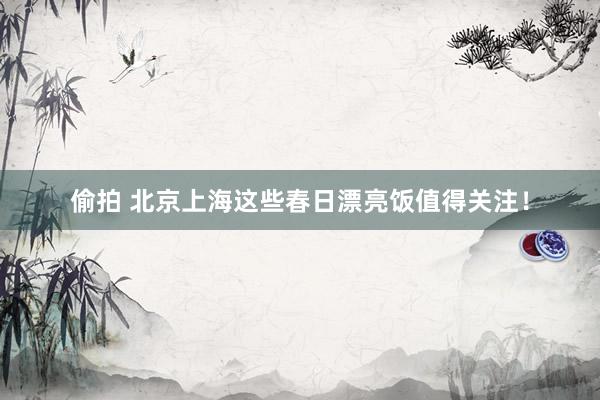 偷拍 北京上海这些春日漂亮饭值得关注！