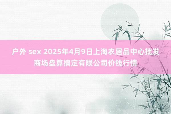 户外 sex 2025年4月9日上海农居品中心批发商场盘算搞定有限公司价钱行情