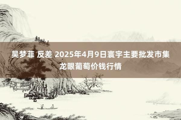 吴梦菲 反差 2025年4月9日寰宇主要批发市集龙眼葡萄价钱行情