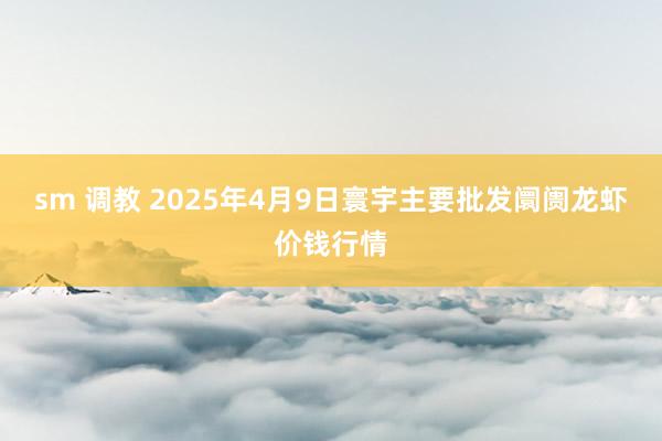sm 调教 2025年4月9日寰宇主要批发阛阓龙虾价钱行情