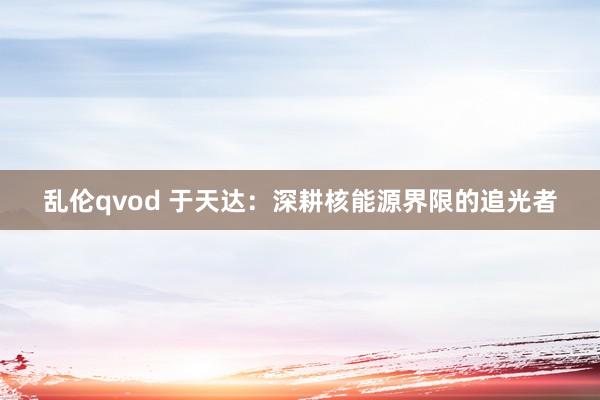 乱伦qvod 于天达：深耕核能源界限的追光者
