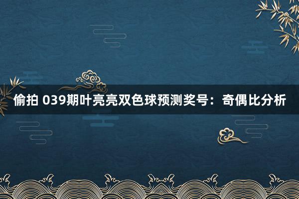偷拍 039期叶亮亮双色球预测奖号：奇偶比分析