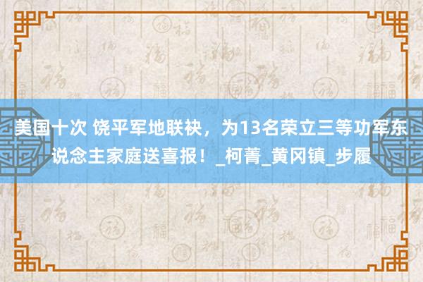 美国十次 饶平军地联袂，为13名荣立三等功军东说念主家庭送喜报！_柯菁_黄冈镇_步履