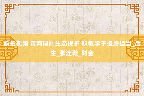 偷拍视频 黄河尾闾生态保护 职教学子挺膺担当_后生_张连璇_财金