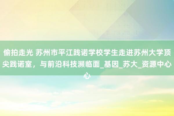 偷拍走光 苏州市平江践诺学校学生走进苏州大学顶尖践诺室，与前沿科技濒临面_基因_苏大_资源中心