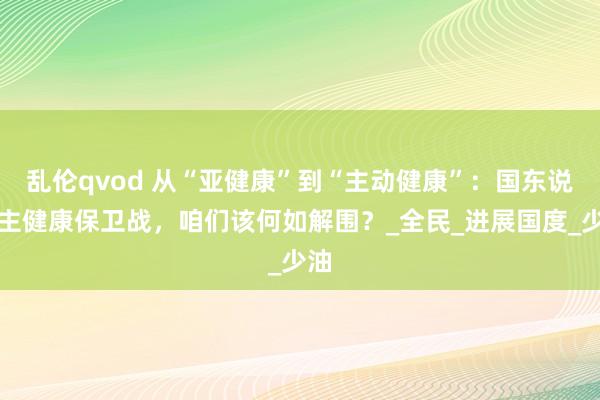 乱伦qvod 从“亚健康”到“主动健康”：国东说念主健康保卫战，咱们该何如解围？_全民_进展国度_少油