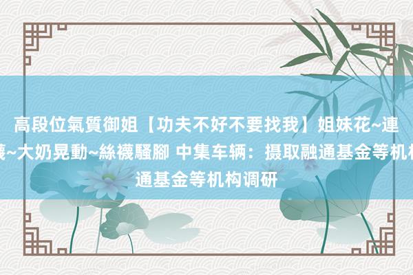 高段位氣質御姐【功夫不好不要找我】姐妹花~連體絲襪~大奶晃動~絲襪騷腳 中集车辆：摄取融通基金等机构调研