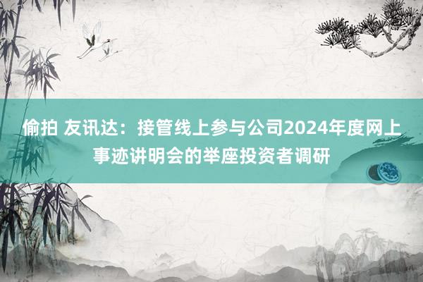 偷拍 友讯达：接管线上参与公司2024年度网上事迹讲明会的举座投资者调研