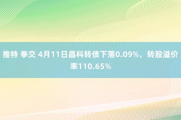 推特 拳交 4月11日晶科转债下落0.09%，转股溢价率110.65%